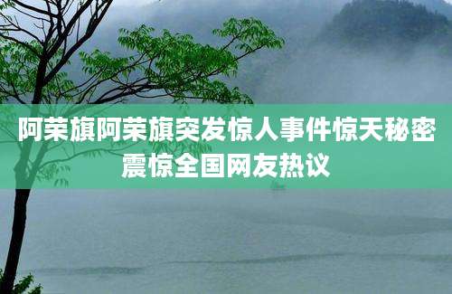 阿荣旗阿荣旗突发惊人事件惊天秘密震惊全国网友热议