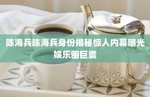 陈海兵陈海兵身份揭秘惊人内幕曝光娱乐圈巨震