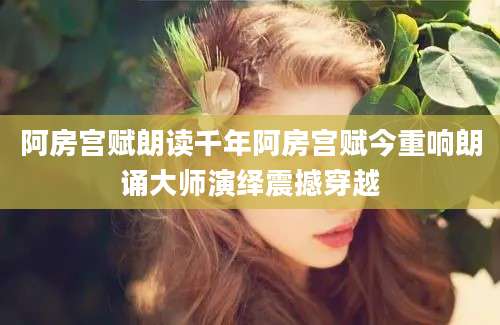 阿房宫赋朗读千年阿房宫赋今重响朗诵大师演绎震撼穿越