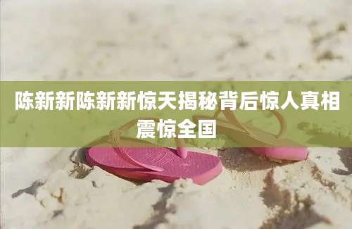 陈新新陈新新惊天揭秘背后惊人真相震惊全国