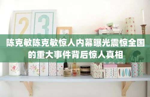 陈克敏陈克敏惊人内幕曝光震惊全国的重大事件背后惊人真相