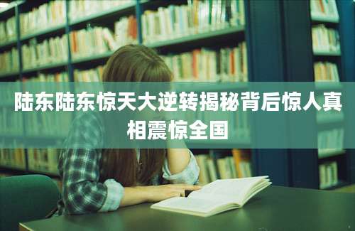 陆东陆东惊天大逆转揭秘背后惊人真相震惊全国