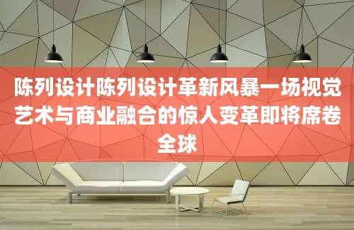 陈列设计陈列设计革新风暴一场视觉艺术与商业融合的惊人变革即将席卷全球