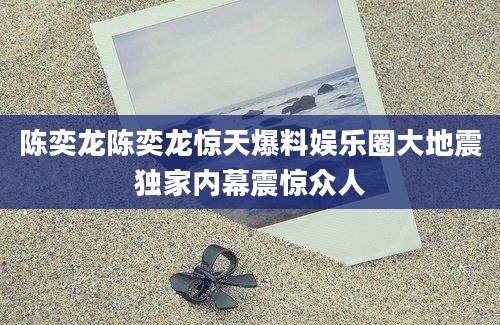 陈奕龙陈奕龙惊天爆料娱乐圈大地震独家内幕震惊众人