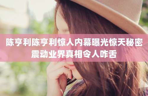 陈亨利陈亨利惊人内幕曝光惊天秘密震动业界真相令人咋舌