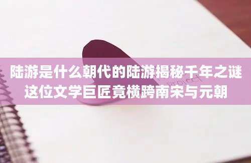 陆游是什么朝代的陆游揭秘千年之谜这位文学巨匠竟横跨南宋与元朝