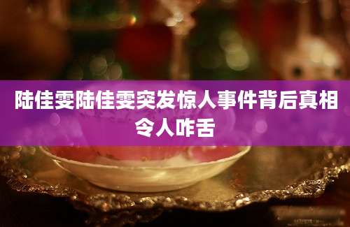 陆佳雯陆佳雯突发惊人事件背后真相令人咋舌