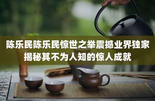 陈乐民陈乐民惊世之举震撼业界独家揭秘其不为人知的惊人成就