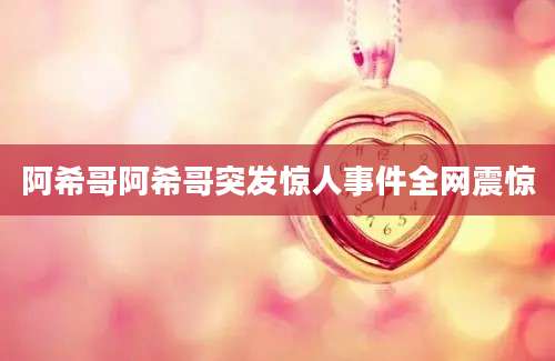 阿希哥阿希哥突发惊人事件全网震惊