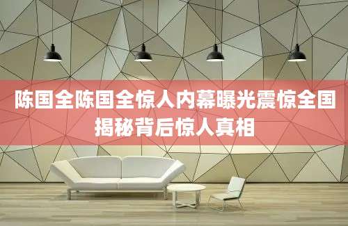 陈国全陈国全惊人内幕曝光震惊全国揭秘背后惊人真相