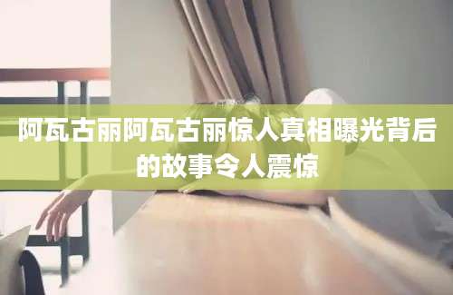 阿瓦古丽阿瓦古丽惊人真相曝光背后的故事令人震惊
