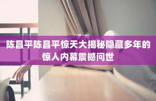 陈昌平陈昌平惊天大揭秘隐藏多年的惊人内幕震撼问世