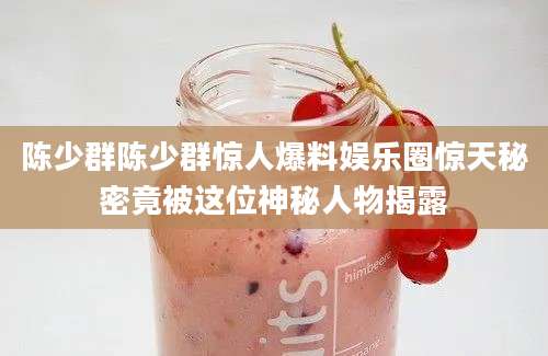 陈少群陈少群惊人爆料娱乐圈惊天秘密竟被这位神秘人物揭露