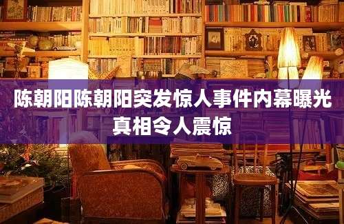 陈朝阳陈朝阳突发惊人事件内幕曝光真相令人震惊