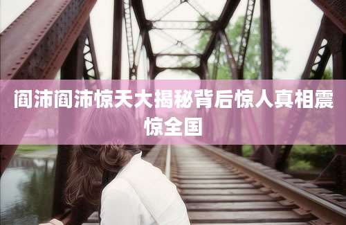 阎沛阎沛惊天大揭秘背后惊人真相震惊全国