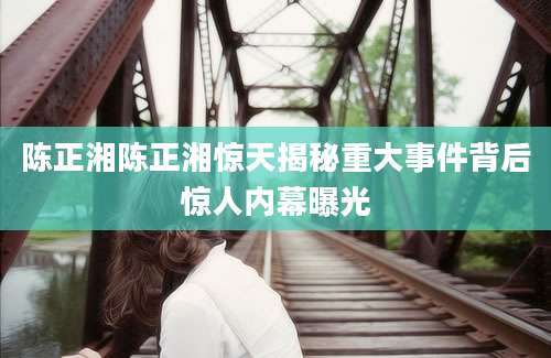 陈正湘陈正湘惊天揭秘重大事件背后惊人内幕曝光