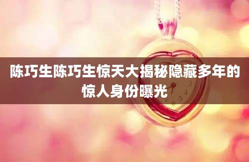陈巧生陈巧生惊天大揭秘隐藏多年的惊人身份曝光
