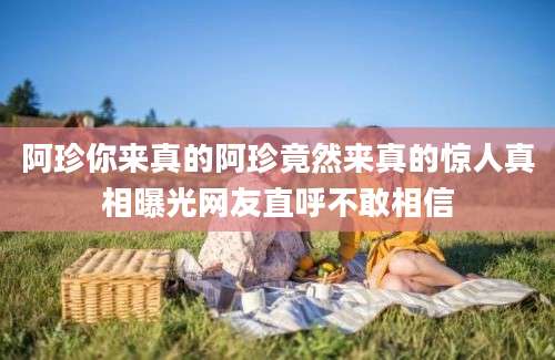 阿珍你来真的阿珍竟然来真的惊人真相曝光网友直呼不敢相信