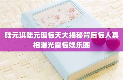 陆元琪陆元琪惊天大揭秘背后惊人真相曝光震惊娱乐圈