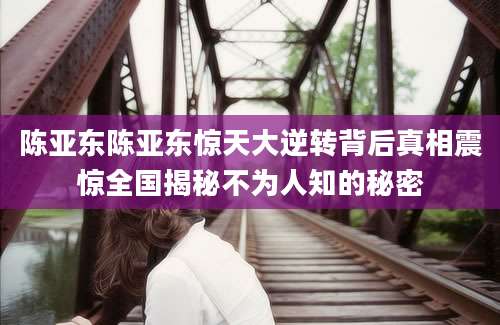 陈亚东陈亚东惊天大逆转背后真相震惊全国揭秘不为人知的秘密