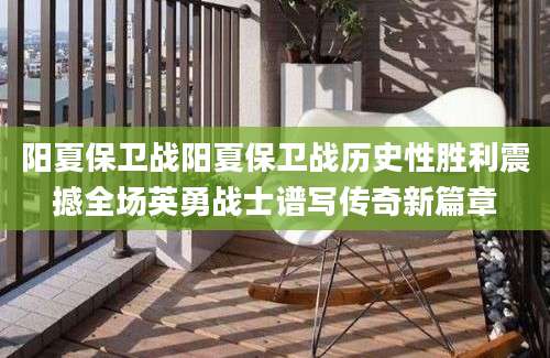 阳夏保卫战阳夏保卫战历史性胜利震撼全场英勇战士谱写传奇新篇章