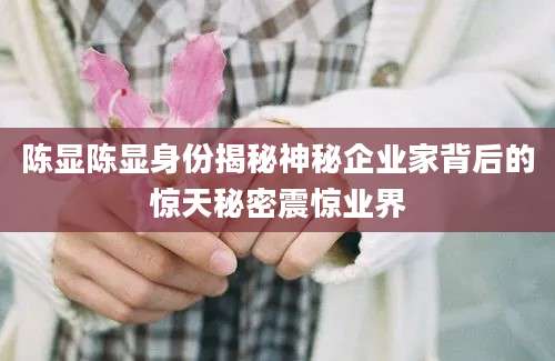 陈显陈显身份揭秘神秘企业家背后的惊天秘密震惊业界