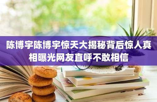 陈博宇陈博宇惊天大揭秘背后惊人真相曝光网友直呼不敢相信