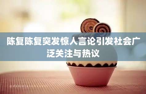 陈复陈复突发惊人言论引发社会广泛关注与热议