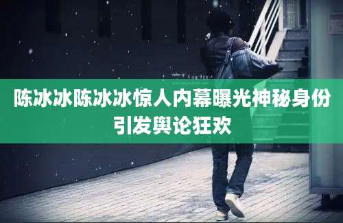 陈冰冰陈冰冰惊人内幕曝光神秘身份引发舆论狂欢