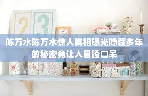 陈万水陈万水惊人真相曝光隐藏多年的秘密竟让人目瞪口呆