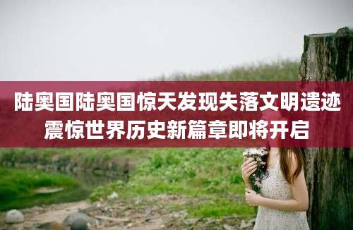 陆奥国陆奥国惊天发现失落文明遗迹震惊世界历史新篇章即将开启