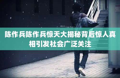 陈作兵陈作兵惊天大揭秘背后惊人真相引发社会广泛关注