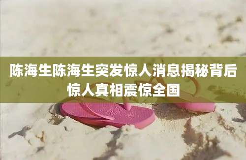 陈海生陈海生突发惊人消息揭秘背后惊人真相震惊全国