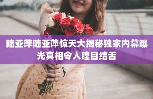 陆亚萍陆亚萍惊天大揭秘独家内幕曝光真相令人瞠目结舌