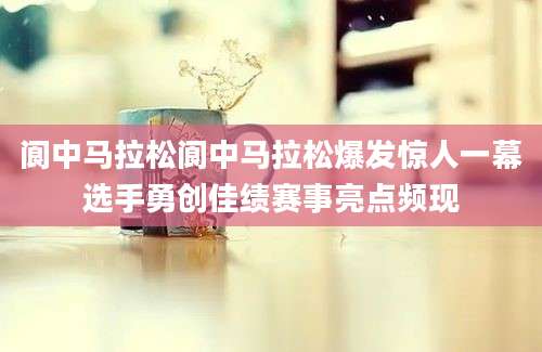 阆中马拉松阆中马拉松爆发惊人一幕选手勇创佳绩赛事亮点频现