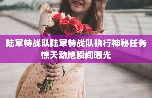 陆军特战队陆军特战队执行神秘任务惊天动地瞬间曝光
