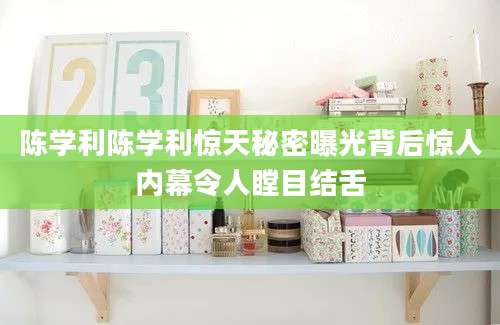 陈学利陈学利惊天秘密曝光背后惊人内幕令人瞠目结舌
