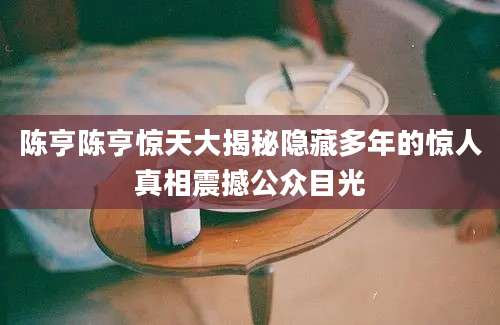 陈亨陈亨惊天大揭秘隐藏多年的惊人真相震撼公众目光