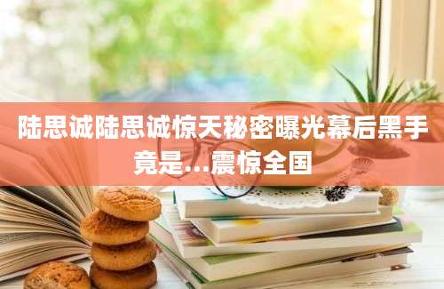 陆思诚陆思诚惊天秘密曝光幕后黑手竟是...震惊全国