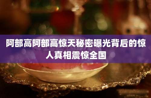 阿部高阿部高惊天秘密曝光背后的惊人真相震惊全国