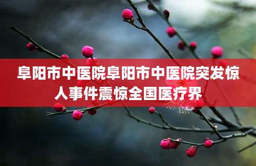 阜阳市中医院阜阳市中医院突发惊人事件震惊全国医疗界