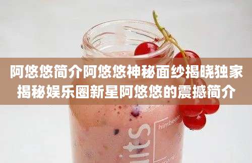 阿悠悠简介阿悠悠神秘面纱揭晓独家揭秘娱乐圈新星阿悠悠的震撼简介
