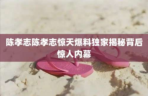 陈孝志陈孝志惊天爆料独家揭秘背后惊人内幕