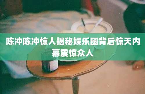 陈冲陈冲惊人揭秘娱乐圈背后惊天内幕震惊众人