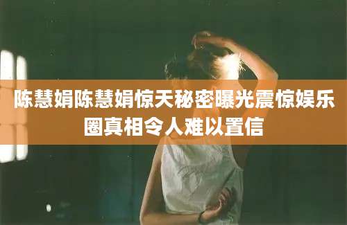 陈慧娟陈慧娟惊天秘密曝光震惊娱乐圈真相令人难以置信