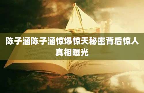 陈子涵陈子涵惊爆惊天秘密背后惊人真相曝光