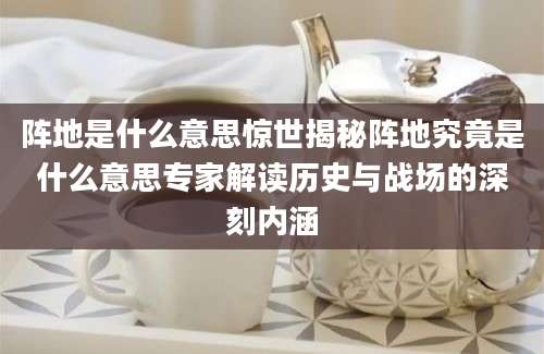 阵地是什么意思惊世揭秘阵地究竟是什么意思专家解读历史与战场的深刻内涵