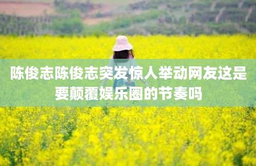 陈俊志陈俊志突发惊人举动网友这是要颠覆娱乐圈的节奏吗