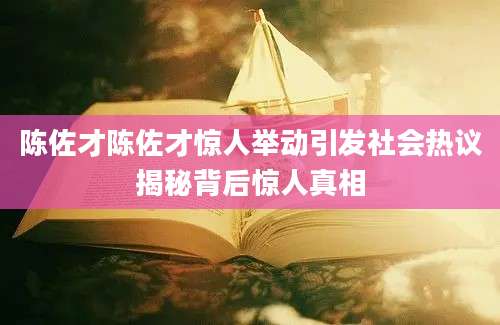 陈佐才陈佐才惊人举动引发社会热议揭秘背后惊人真相