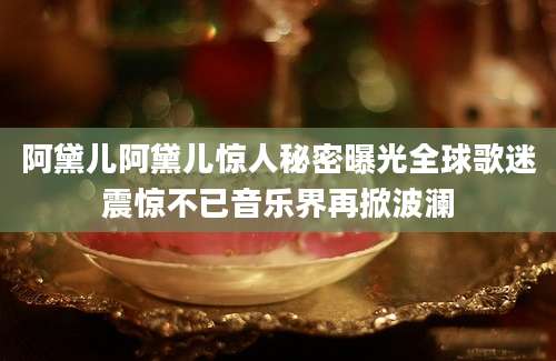 阿黛儿阿黛儿惊人秘密曝光全球歌迷震惊不已音乐界再掀波澜